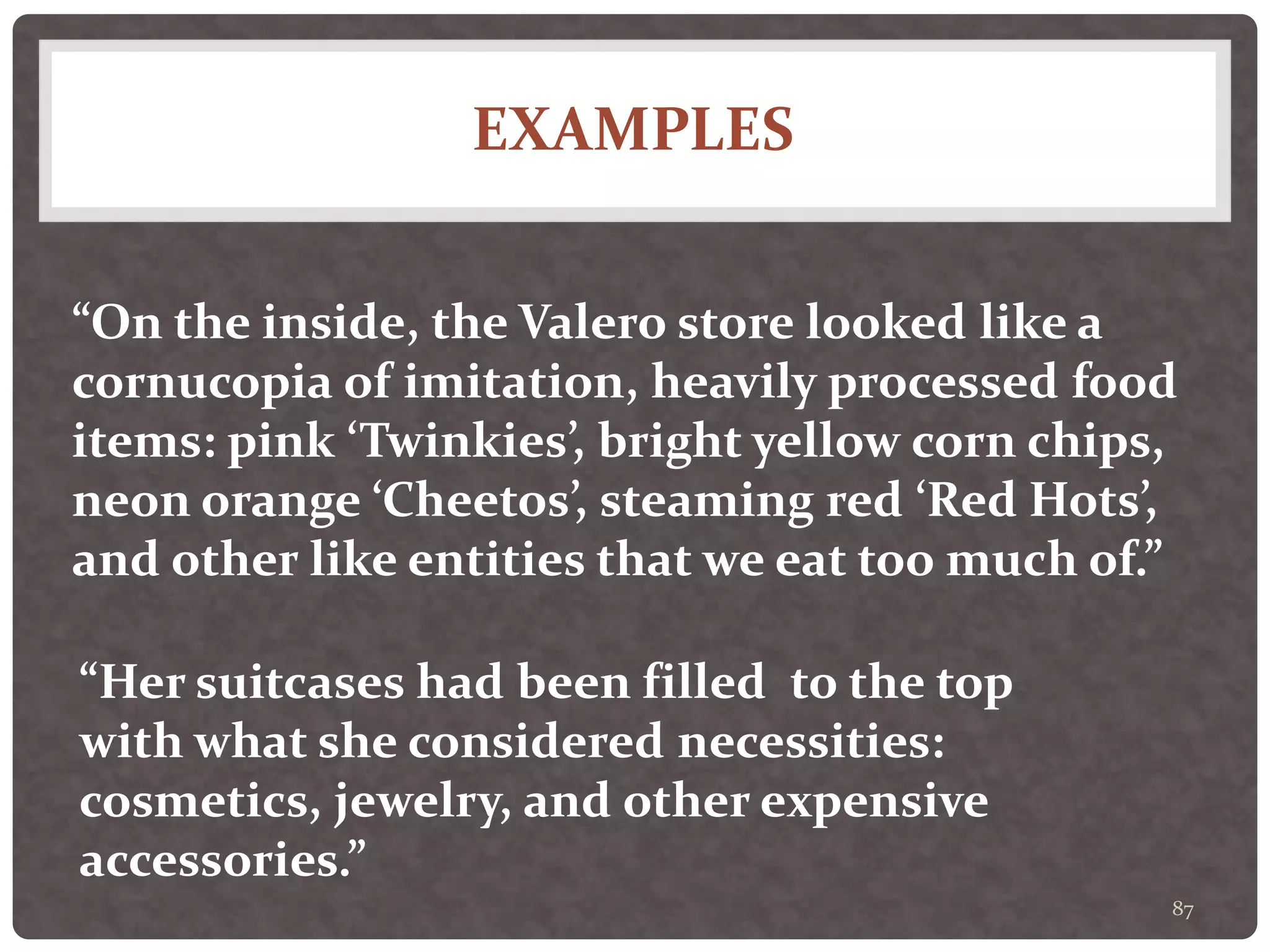 EXAMPLES
87
“On the inside, the Valero store looked like a
cornucopia of imitation, heavily processed food
items: pink ‘Twinkies’, bright yellow corn chips,
neon orange ‘Cheetos’, steaming red ‘Red Hots’,
and other like entities that we eat too much of.”
“Her suitcases had been filled to the top
with what she considered necessities:
cosmetics, jewelry, and other expensive
accessories.”
 
