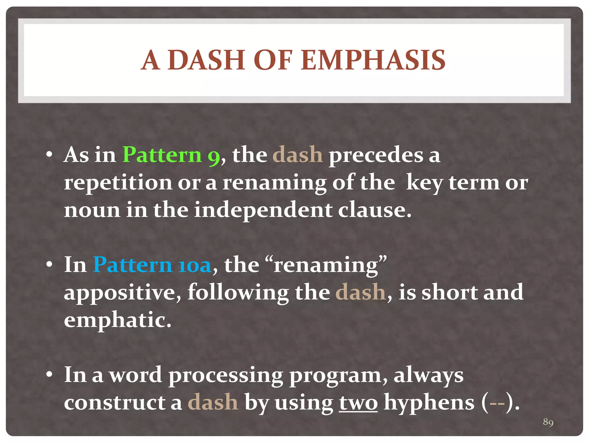 A DASH OF EMPHASIS
89
• As in Pattern 9, the dash precedes a
repetition or a renaming of the key term or
noun in the independent clause.
• In Pattern 10a, the “renaming”
appositive, following the dash, is short and
emphatic.
• In a word processing program, always
construct a dash by using two hyphens (--).
 