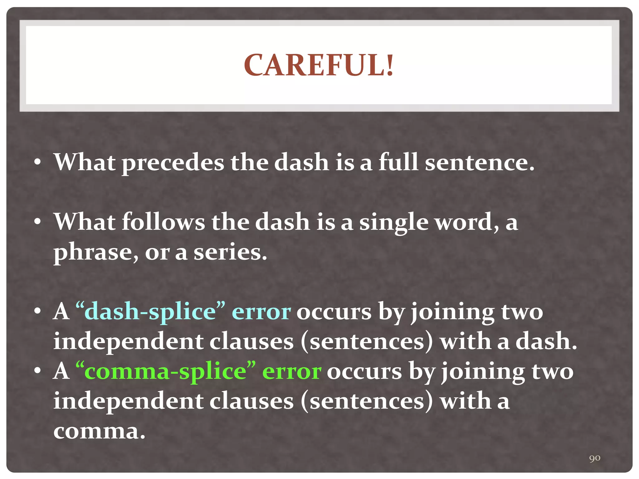 CAREFUL!
90
• What precedes the dash is a full sentence.
• What follows the dash is a single word, a
phrase, or a series.
• A “dash-splice” error occurs by joining two
independent clauses (sentences) with a dash.
• A “comma-splice” error occurs by joining two
independent clauses (sentences) with a
comma.
 
