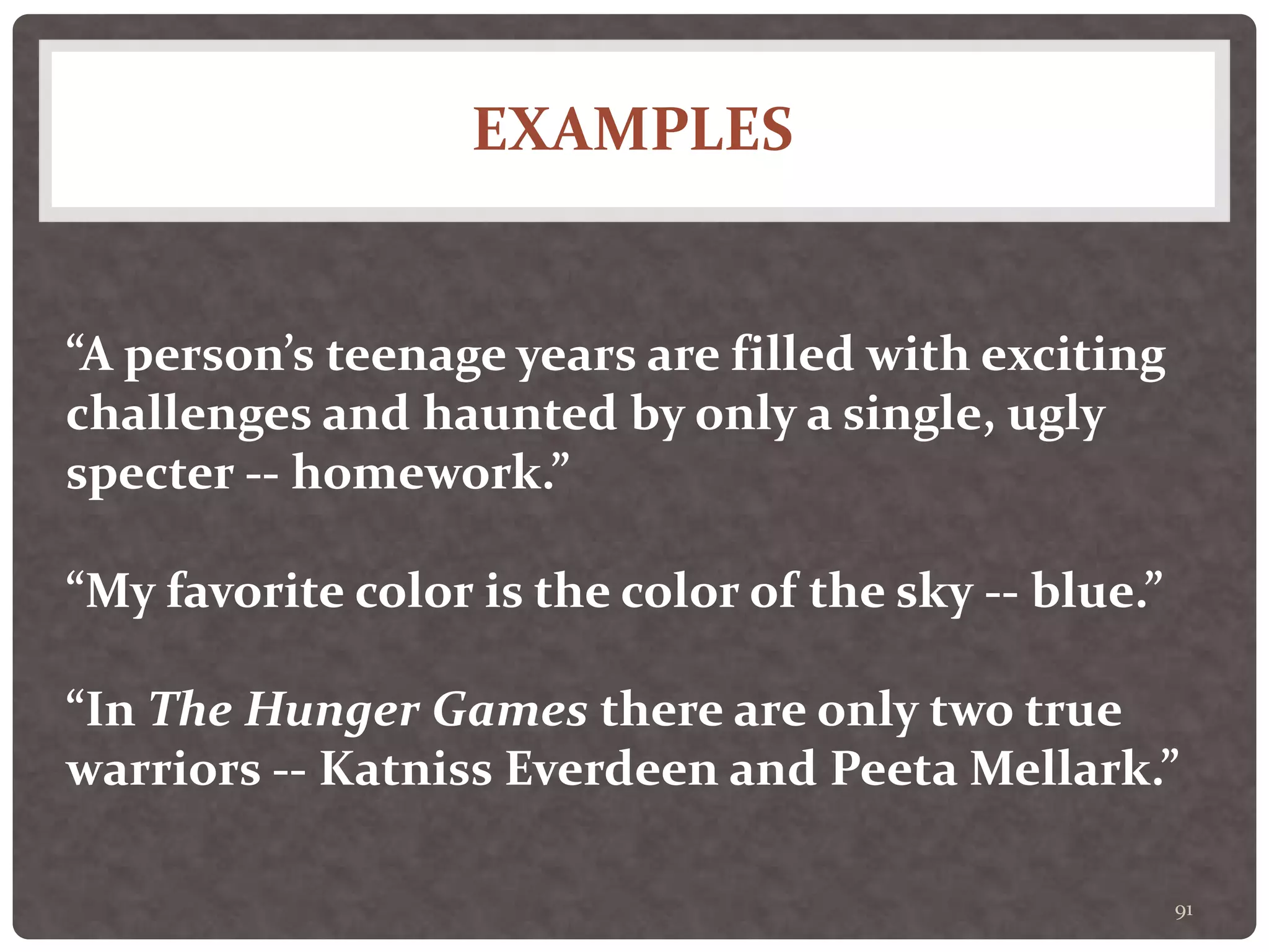 EXAMPLES
91
“A person’s teenage years are filled with exciting
challenges and haunted by only a single, ugly
specter -- homework.”
“My favorite color is the color of the sky -- blue.”
“In The Hunger Games there are only two true
warriors -- Katniss Everdeen and Peeta Mellark.”
 