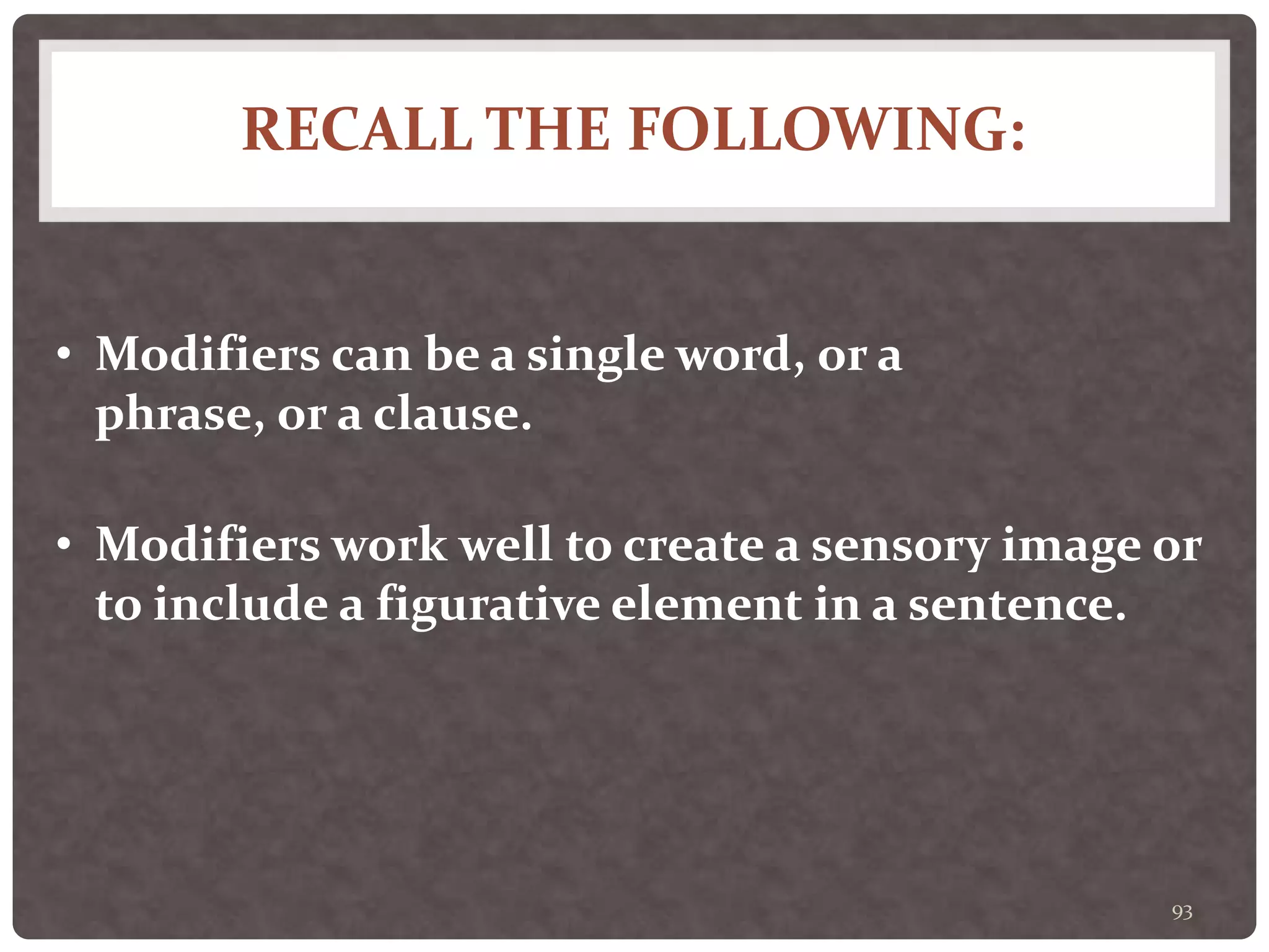 RECALL THE FOLLOWING:
93
• Modifiers can be a single word, or a
phrase, or a clause.
• Modifiers work well to create a sensory image or
to include a figurative element in a sentence.
 