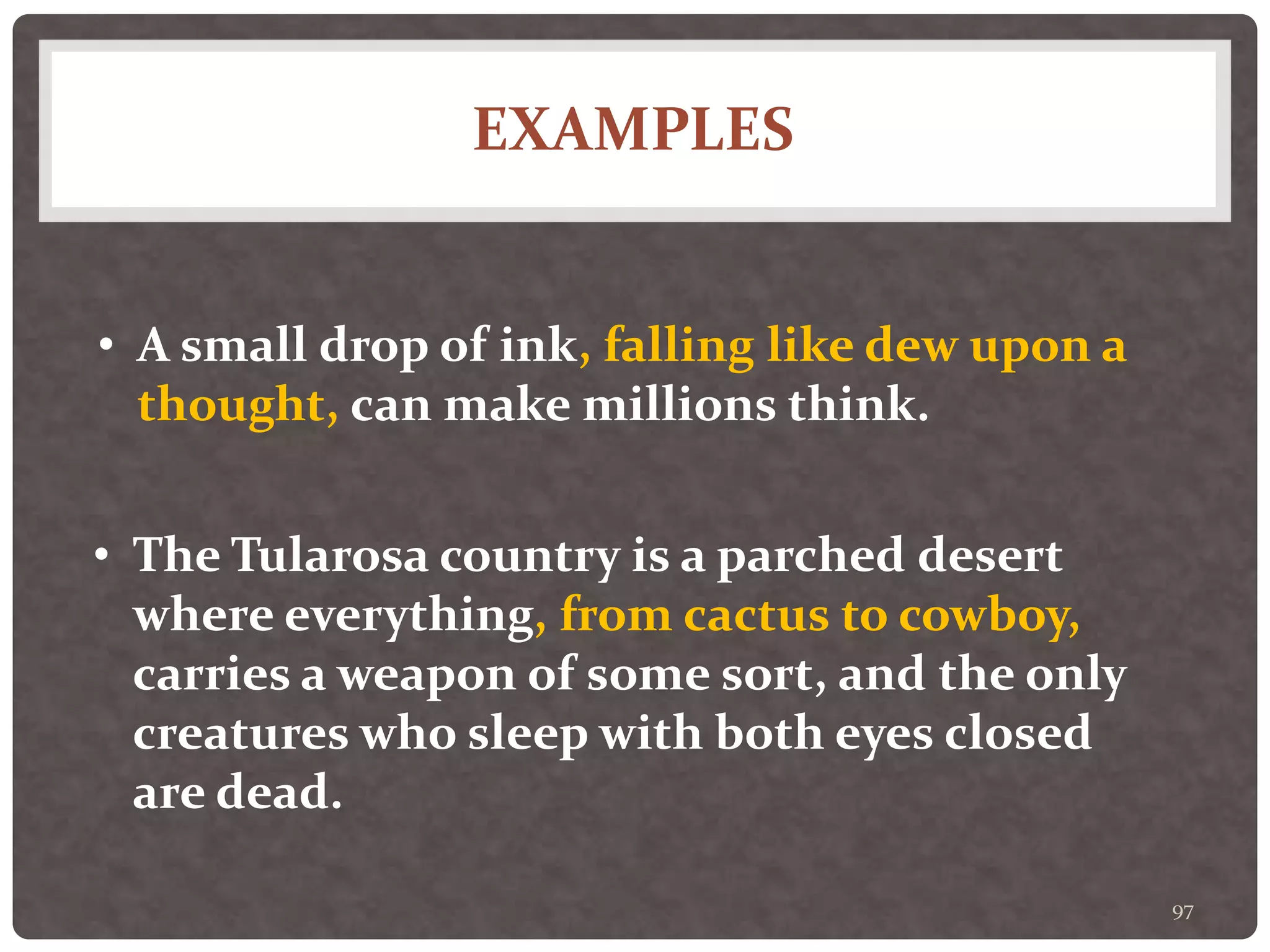 EXAMPLES
97
• A small drop of ink, falling like dew upon a
thought, can make millions think.
• The Tularosa country is a parched desert
where everything, from cactus to cowboy,
carries a weapon of some sort, and the only
creatures who sleep with both eyes closed
are dead.
 