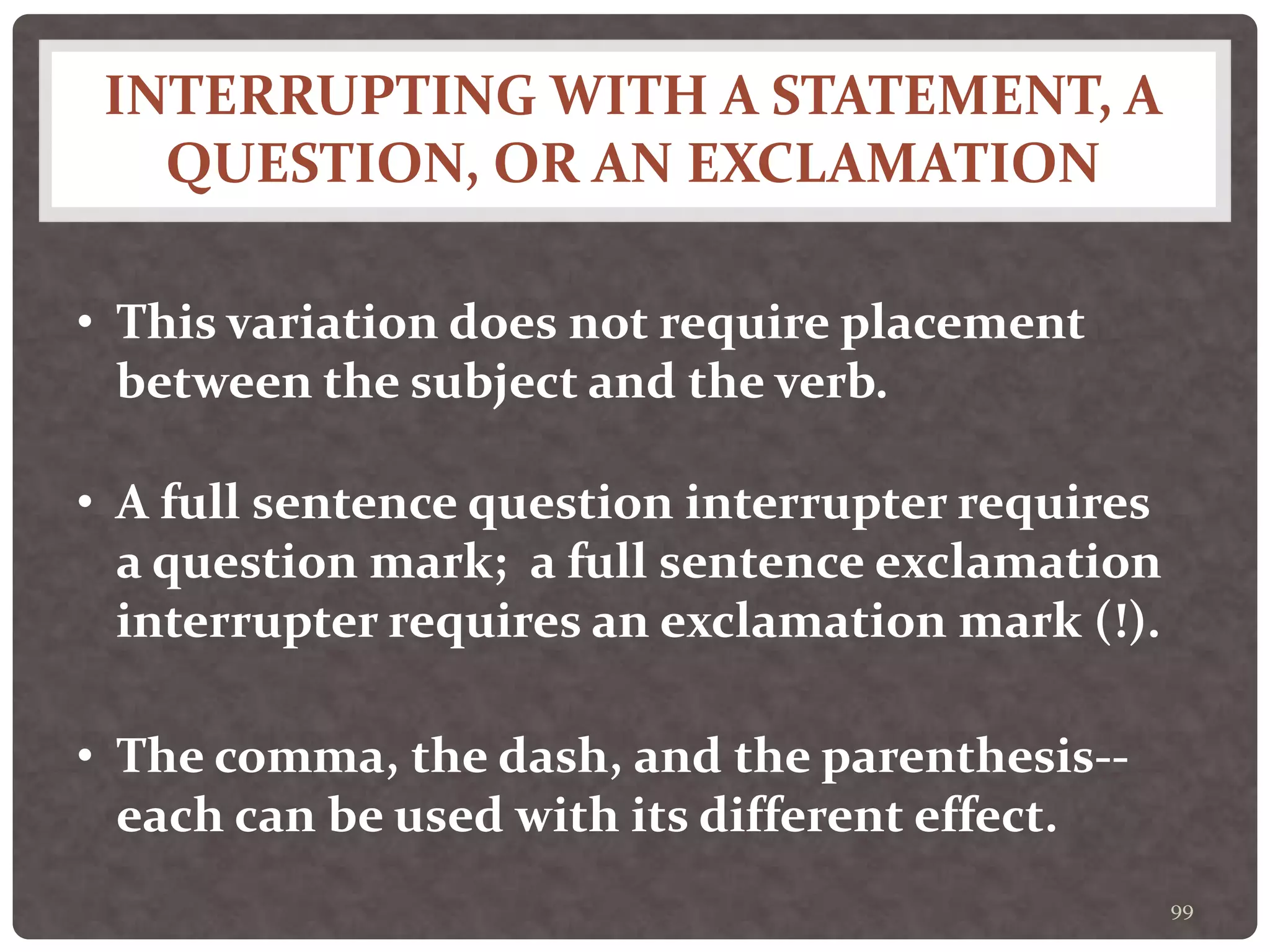 INTERRUPTING WITH A STATEMENT, A
QUESTION, OR AN EXCLAMATION
99
• This variation does not require placement
between the subject and the verb.
• A full sentence question interrupter requires
a question mark; a full sentence exclamation
interrupter requires an exclamation mark (!).
• The comma, the dash, and the parenthesis--
each can be used with its different effect.
 