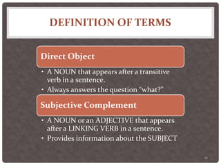 DEFINITION OF TERMS
10
Direct Object
• A NOUN that appears after a transitive
verb in a sentence.
• Always answers the question “what?”
Subjective Complement
• A NOUN or an ADJECTIVE that appears
after a LINKING VERB in a sentence.
• Provides information about the SUBJECT
 