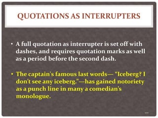 QUOTATIONS AS INTERRUPTERS
100
• A full quotation as interrupter is set off with
dashes, and requires quotation marks as well
as a period before the second dash.
• The captain's famous last words— “Iceberg? I
don’t see any iceberg.”—has gained notoriety
as a punch line in many a comedian’s
monologue.
 
