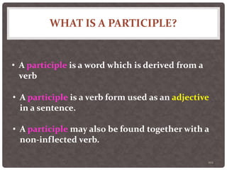 WHAT IS A PARTICIPLE?
102
• A participle is a word which is derived from a
verb
• A participle is a verb form used as an adjective
in a sentence.
• A participle may also be found together with a
non-inflected verb.
 