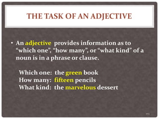 THE TASK OF AN ADJECTIVE
103
• An adjective provides information as to
“which one”, “how many”, or “what kind” of a
noun is in a phrase or clause.
Which one: the green book
How many: fifteen pencils
What kind: the marvelous dessert
 