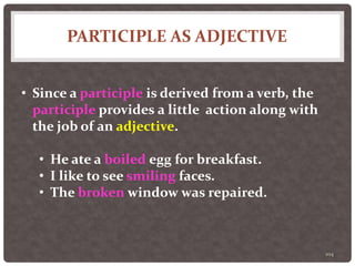 PARTICIPLE AS ADJECTIVE
104
• Since a participle is derived from a verb, the
participle provides a little action along with
the job of an adjective.
• He ate a boiled egg for breakfast.
• I like to see smiling faces.
• The broken window was repaired.
 