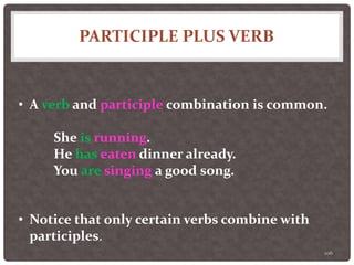 PARTICIPLE PLUS VERB
106
• A verb and participle combination is common.
She is running.
He has eaten dinner already.
You are singing a good song.
• Notice that only certain verbs combine with
participles.
 