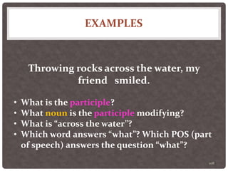 EXAMPLES
108
Throwing rocks across the water, my
friend smiled.
• What is the participle?
• What noun is the participle modifying?
• What is “across the water”?
• Which word answers “what”? Which POS (part
of speech) answers the question “what”?
 