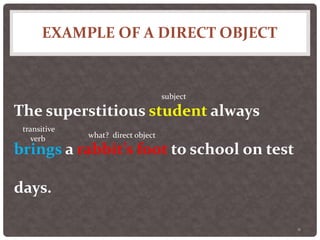 EXAMPLE OF A DIRECT OBJECT
11
The superstitious student always
brings a rabbit’s foot to school on test
days.
subject
transitive
verb what? direct object
 