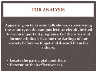 FOR ANALYSIS
110
Appearing on television talk shows, crisscrossing
the country on the campus lecture circuit, invited
to be on important programs, fad theorists and
former criminals become the darlings of our
society before we forget and discard them for
others.
• Locate the participial modifiers.
• Determine their effectiveness.
 