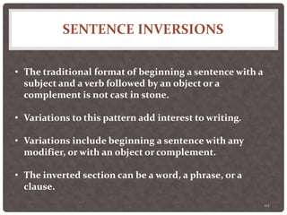 SENTENCE INVERSIONS
112
• The traditional format of beginning a sentence with a
subject and a verb followed by an object or a
complement is not cast in stone.
• Variations to this pattern add interest to writing.
• Variations include beginning a sentence with any
modifier, or with an object or complement.
• The inverted section can be a word, a phrase, or a
clause.
 