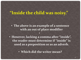 116
“Inside the child was noisy.”
• The above is an example of a sentence
with an out of place modifier
•
• However, lacking a comma after “inside”,
the reader must determine if “inside” is
used as a preposition or as an adverb.
• Which did the writer mean?
 