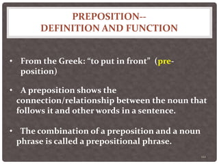 PREPOSITION--
DEFINITION AND FUNCTION
122
• From the Greek: “to put in front” (pre-
position)
• A preposition shows the
connection/relationship between the noun that
follows it and other words in a sentence.
• The combination of a preposition and a noun
phrase is called a prepositional phrase.
 