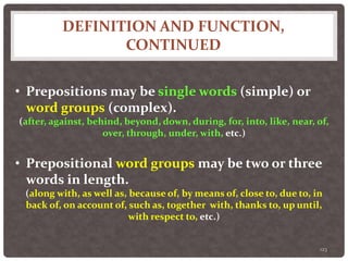 DEFINITION AND FUNCTION,
CONTINUED
123
• Prepositions may be single words (simple) or
word groups (complex).
(after, against, behind, beyond, down, during, for, into, like, near, of,
over, through, under, with, etc.)
• Prepositional word groups may be two or three
words in length.
(along with, as well as, because of, by means of, close to, due to, in
back of, on account of, such as, together with, thanks to, up until,
with respect to, etc.)
 