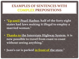 EXAMPLES OF SENTENCES WITH
COMPLEX PREPOSITIONS
125
• “Up until Pearl Harbor, half of the forty eight
states had laws making it illegal to employ a
married woman.”
• Thanks to the Interstate Highway System, it is
now possible to travel from coast to coast
without seeing anything.”
• Juan’s car is parked in front of the store.”
 