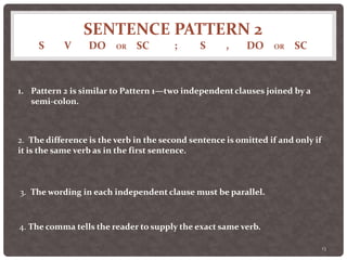 SENTENCE PATTERN 2
S V DO OR SC ; S , DO OR SC
13
1. Pattern 2 is similar to Pattern 1—two independent clauses joined by a
semi-colon.
2. The difference is the verb in the second sentence is omitted if and only if
it is the same verb as in the first sentence.
3. The wording in each independent clause must be parallel.
4. The comma tells the reader to supply the exact same verb.
 