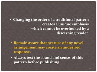 135
• Changing the order of a traditional pattern
creates a unique emphasis
which cannot be overlooked by a
discerning reader.
• Remain aware that overuse of any novel
arrangement may create an undesired
response.
• Always test the sound and sense of this
pattern before publishing.
 