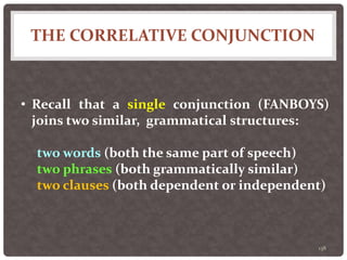 THE CORRELATIVE CONJUNCTION
138
• Recall that a single conjunction (FANBOYS)
joins two similar, grammatical structures:
two words (both the same part of speech)
two phrases (both grammatically similar)
two clauses (both dependent or independent)
 