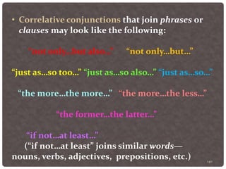 140
• Correlative conjunctions that join phrases or
clauses may look like the following:
“not only…but also…” “not only…but…”
“just as…so too…” “just as…so also…” “just as…so…”
“the more…the more…” “the more…the less…”
“the former…the latter…”
“if not…at least…”
(“if not…at least” joins similar words—
nouns, verbs, adjectives, prepositions, etc.)
 