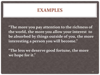 EXAMPLES
142
“The more you pay attention to the richness of
the world, the more you allow your interest to
be absorbed by things outside of you, the more
interesting a person you will become.”
“The less we deserve good fortune, the more
we hope for it.”
 