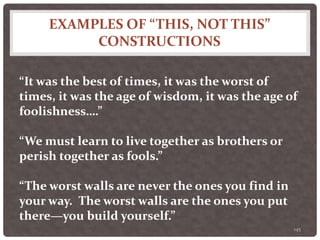 EXAMPLES OF “THIS, NOT THIS”
CONSTRUCTIONS
145
“It was the best of times, it was the worst of
times, it was the age of wisdom, it was the age of
foolishness….”
“We must learn to live together as brothers or
perish together as fools.”
“The worst walls are never the ones you find in
your way. The worst walls are the ones you put
there—you build yourself.”
 