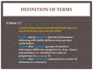 DEFINITION OF TERMS
16
Colon (:)
A mark of punctuation produced by placing two
equal sized dots one over the other.
A colon always signifies that the information
following will clarify, define or sum up what
came before.
A colon also separates groups of numbers
referring to different categories (i.e. 8:30—hours
and minutes), or members of a ratio or
proportion (i.e. 1 : 2 = 3 : 6).
A colon also introduces a quotation or a series of
elements in a sentence.
 