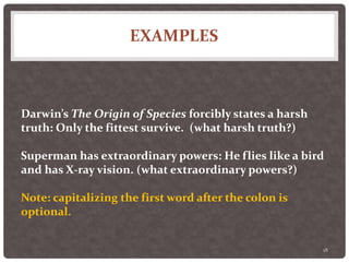EXAMPLES
18
Darwin’s The Origin of Species forcibly states a harsh
truth: Only the fittest survive. (what harsh truth?)
Superman has extraordinary powers: He flies like a bird
and has X-ray vision. (what extraordinary powers?)
Note: capitalizing the first word after the colon is
optional.
 
