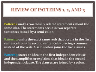 REVIEW OF PATTERNS 1, 2, AND 3
19
Pattern 1 makes two closely related statements about the
same idea. The statements occur in two separate
sentences joined by a semi-colon.
Pattern 2 omits the exact same verb that occurs in the first
sentence from the second sentence by placing a comma
instead of the verb. A semi-colon joins the two clauses.
Pattern 3 states an idea in the first independent clause
and then amplifies or explains that idea in the second
independent clause. The clauses are joined by a colon.
 
