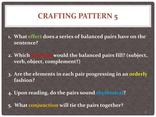 CRAFTING PATTERN 5
31
1. What effect does a series of balanced pairs have on the
sentence?
2. Which function would the balanced pairs fill? (subject,
verb, object, complement?)
3. Are the elements in each pair progressing in an orderly
fashion?
4. Upon reading, do the pairs sound rhythmical?
5. What conjunction will tie the pairs together?
 