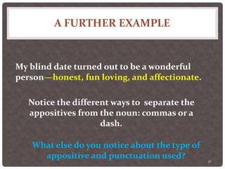 A FURTHER EXAMPLE
36
My blind date turned out to be a wonderful
person—honest, fun loving, and affectionate.
Notice the different ways to separate the
appositives from the noun: commas or a
dash.
What else do you notice about the type of
appositive and punctuation used?
 