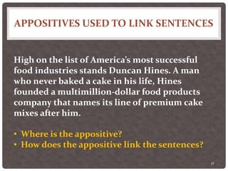 APPOSITIVES USED TO LINK SENTENCES
38
High on the list of America’s most successful
food industries stands Duncan Hines. A man
who never baked a cake in his life, Hines
founded a multimillion-dollar food products
company that names its line of premium cake
mixes after him.
• Where is the appositive?
• How does the appositive link the sentences?
 