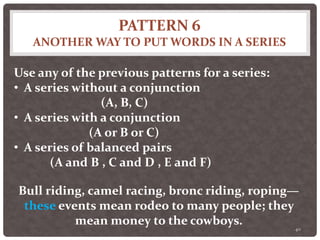 PATTERN 6
ANOTHER WAY TO PUT WORDS IN A SERIES
40
Use any of the previous patterns for a series:
• A series without a conjunction
(A, B, C)
• A series with a conjunction
(A or B or C)
• A series of balanced pairs
(A and B , C and D , E and F)
Bull riding, camel racing, bronc riding, roping—
these events mean rodeo to many people; they
mean money to the cowboys.
 