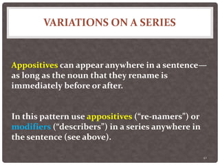 VARIATIONS ON A SERIES
42
Appositives can appear anywhere in a sentence—
as long as the noun that they rename is
immediately before or after.
In this pattern use appositives (“re-namers”) or
modifiers (“describers”) in a series anywhere in
the sentence (see above).
 