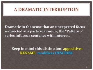 A DRAMATIC INTERRUPTION
43
Dramatic in the sense that an unexpected focus
is directed at a particular noun, the “Pattern 7”
series infuses a sentence with interest.
Keep in mind this distinction: appositives
RENAME; modifiers DESCRIBE.
 