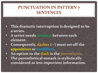 PUNCTUATION IN PATTERN 7
SENTENCES
44
• This dramatic interruption is designed to be
a series.
• A series needs commas between each
element.
• Consequently, dashes (--) must set off the
appositives or modifiers.
• An option to the dash is the parenthesis.
• The parenthetical remark is stylistically
considered as less important information.
 
