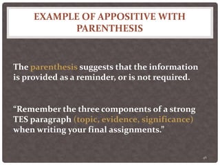 EXAMPLE OF APPOSITIVE WITH
PARENTHESIS
46
The parenthesis suggests that the information
is provided as a reminder, or is not required.
“Remember the three components of a strong
TES paragraph (topic, evidence, significance)
when writing your final assignments.”
 