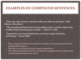 EXAMPLES OF COMPOUND SENTENCES
5
“They may take our lives, but they will never take our freedom.”–Mel
Gibson, Braveheart
“The drought had lasted now for ten million years, and the reign of the
terrible lizards had long since ended.” – Arthur C. Clark
“Arguments are to be avoided; they are always vulgar and often
convincing.”– Oscar Wilde
• The compound sentence contains two ideas, each represented by an
independent clause.
• The ideas are balanced and of equal importance.
• The relationship between the two ideas is suggested by the particular
coordinating conjunction used.
 