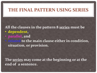THE FINAL PATTERN USING SERIES
52
All the clauses in the pattern 8 series must be
• dependent,
• parallel, and
• related to the main clause either in condition,
situation, or provision.
The series may come at the beginning or at the
end of a sentence.
 