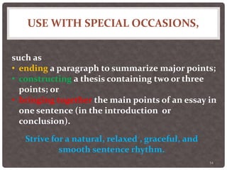USE WITH SPECIAL OCCASIONS,
54
such as
• ending a paragraph to summarize major points;
• constructing a thesis containing two or three
points; or
• bringing together the main points of an essay in
one sentence (in the introduction or
conclusion).
Strive for a natural, relaxed , graceful, and
smooth sentence rhythm.
 