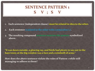 SENTENCE PATTERN 1
S V ; S V
6
1. Each sentence (independent clause) must be related in idea to the other.
2. Each sentence is joined to the other with a semicolon (;).
3. The resulting compound sentence matches the pattern symbolized
above.
“It was dawn outside, a glowing ray, and birds had plenty to say out in the
bare trees; at the big window was a face and a windmill of arms.”
How does the above sentence violate the rules of Pattern 1 while still
managing to adhere to them?
 