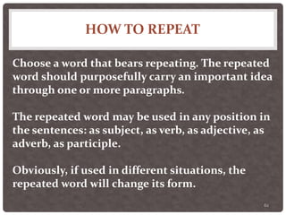 HOW TO REPEAT
62
Choose a word that bears repeating. The repeated
word should purposefully carry an important idea
through one or more paragraphs.
The repeated word may be used in any position in
the sentences: as subject, as verb, as adjective, as
adverb, as participle.
Obviously, if used in different situations, the
repeated word will change its form.
 