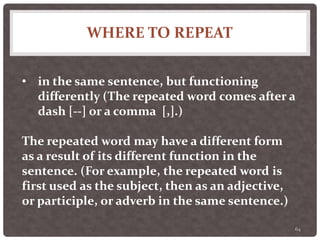 WHERE TO REPEAT
64
• in the same sentence, but functioning
differently (The repeated word comes after a
dash [--] or a comma [,].)
The repeated word may have a different form
as a result of its different function in the
sentence. (For example, the repeated word is
first used as the subject, then as an adjective,
or participle, or adverb in the same sentence.)
 