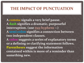 THE IMPACT OF PUNCTUATION
66
A comma signals a very brief pause.
A dash signifies a dramatic, purposeful
interruption. (use two hyphens --)
A semi colon signifies a connection between
two independent clauses.
A colon suggests a series of explanatory terms
or a defining or clarifying statement follows.
Parentheses suggest the information
contained within is more of a reminder than
something new.
 