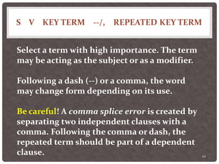 S V KEY TERM --/, REPEATED KEY TERM
68
Select a term with high importance. The term
may be acting as the subject or as a modifier.
Following a dash (--) or a comma, the word
may change form depending on its use.
Be careful! A comma splice error is created by
separating two independent clauses with a
comma. Following the comma or dash, the
repeated term should be part of a dependent
clause.
 