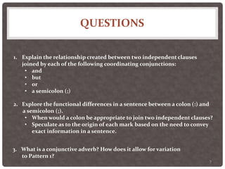 QUESTIONS
7
1. Explain the relationship created between two independent clauses
joined by each of the following coordinating conjunctions:
• and
• but
• or
• a semicolon (;)
2. Explore the functional differences in a sentence between a colon (:) and
a semicolon (;).
• When would a colon be appropriate to join two independent clauses?
• Speculate as to the origin of each mark based on the need to convey
exact information in a sentence.
3. What is a conjunctive adverb? How does it allow for variation
to Pattern 1?
 