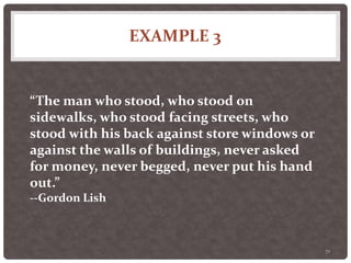 EXAMPLE 3
71
“The man who stood, who stood on
sidewalks, who stood facing streets, who
stood with his back against store windows or
against the walls of buildings, never asked
for money, never begged, never put his hand
out.”
--Gordon Lish
 