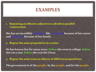 EXAMPLES
75
1. Repeating an effective adjective or adverb in parallel
construction.
She has an incredibly satisfying life, satisfying because of her career
and satisfying because of her family.
2. Repeat the same preposition in a series.
He has known her for many years, before she went to college, before
she was a star, before she won the Oscar.
3. Repeat the same noun as objects of different prepositions.
The government is of the people, by the people, and for the people.
 