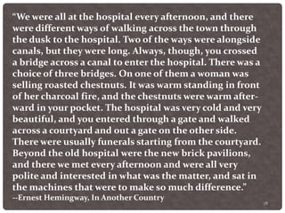 78
“We were all at the hospital every afternoon, and there
were different ways of walking across the town through
the dusk to the hospital. Two of the ways were alongside
canals, but they were long. Always, though, you crossed
a bridge across a canal to enter the hospital. There was a
choice of three bridges. On one of them a woman was
selling roasted chestnuts. It was warm standing in front
of her charcoal fire, and the chestnuts were warm after-
ward in your pocket. The hospital was very cold and very
beautiful, and you entered through a gate and walked
across a courtyard and out a gate on the other side.
There were usually funerals starting from the courtyard.
Beyond the old hospital were the new brick pavilions,
and there we met every afternoon and were all very
polite and interested in what was the matter, and sat in
the machines that were to make so much difference.”
--Ernest Hemingway, In Another Country
 